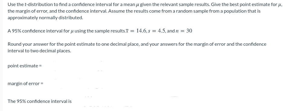 Use the t-distribution to find a confidence interval for a mean u given the relevant sample results. Give the best point estimate for H.
the margin of error, and the confidence interval. Assume the results come from a random sample from a population that is
approximately normally distributed.
A 95% confidence interval for 4 using the sample resultsI = 14.6, s = 4.5, and n = 30
Round your answer for the point estimate to one decimal place, and your answers for the margin of error and the confidence
interval to two decimal places.
point estimate =
margin of error =
The 95% confidence interval is
