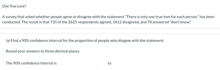 One True Love?
A survey that asked whether people agree or disagree with the statement "There is only one true love for each person." has been
conducted. The result is that 735 of the 2625 respondents agreed, 1812 disagreed, and 78 answered "don't know."
(a) Find a 90% confidence interval for the proportion of people who disagree with the statement.
Round your answers to three decimal places.
The 90% confidence interval is
to
