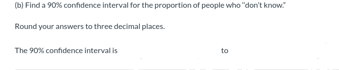 (b) Find a 90% confidence interval for the proportion of people who "don't know."
Round your answers to three decimal places.
The 90% confidence interval is
to
