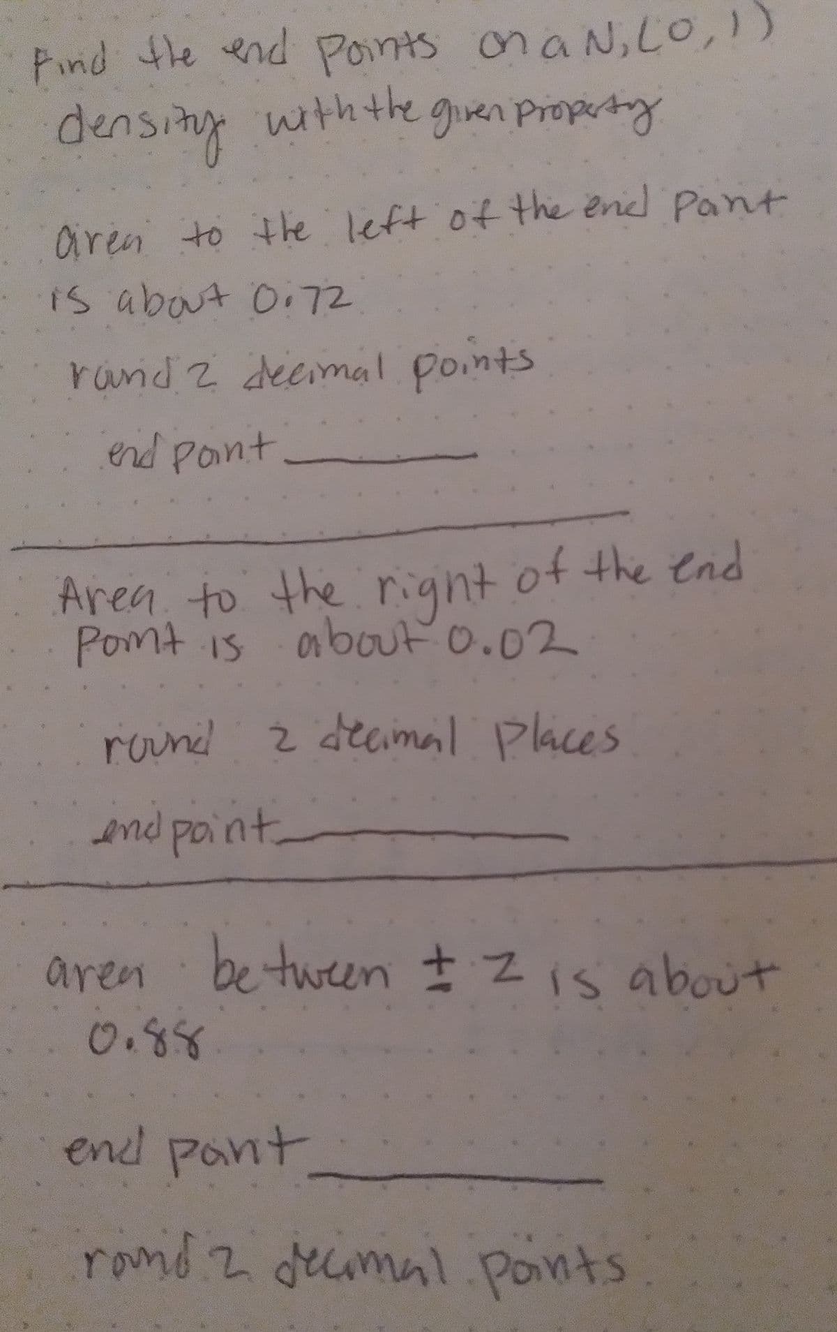 the left of the end Pant
end Pant
Pind the end Points onaN,LO,1)
withthe giren pPropertry
aren to the left of the end Pant
is about O,72
rand 2 decimal points
Area to the right of the end
Pomt is obout O.02
roind z decimal Places
end paint
aren
be tween Zis about
0.88
end pant
ronid z decimal.ponts
