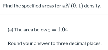 Find the specified areas for a N (0, 1) density.
(a) The area below z = 1.04
Round your answer to three decimal places.
