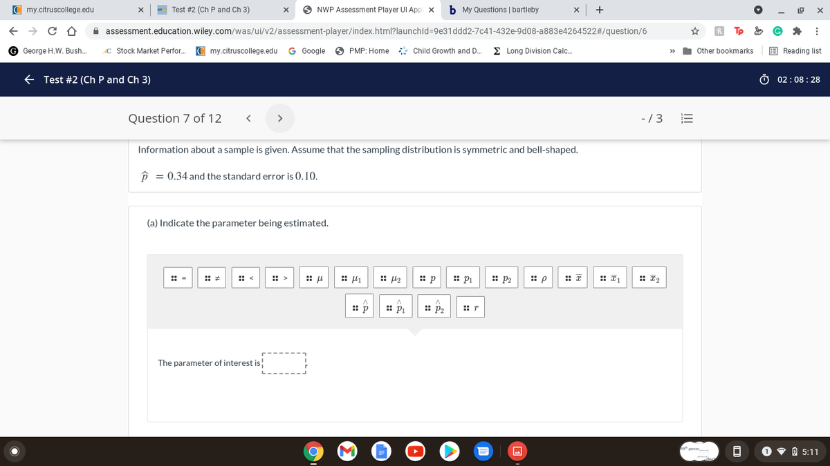 C my.citruscollege.edu
Test #2 (Ch P and Ch 3)
O NWP Assessment Player UI App x
b My Questions | bartleby
+
A assessment.education.wiley.com/was/ui/v2/assessment-player/index.html?launchld=9e31ddd2-7c41-432e-9d08-a883e4264522#/question/6
G George H.W. Bush..
C Stock Market Perfor.
C my.citruscollege.edu
G Google
O PMP: Home : Child Growth and D.
E Long Division Calc.
I Other bookmarks
E Reading list
>>
E Test #2 (Ch P and Ch 3)
Ở 02:08 : 28
Question 7 of 12
>
- /3
Information about a sample is given. Assume that the sampling distribution is symmetric and bell-shaped.
P = 0.34 and the standard error is 0.10.
(a) Indicate the parameter being estimated.
: =
:: <
: >
:: l2
: Pi
: P2
:: p
:: *
:: I1
: T2
:: p
:: P
:: p2
The parameter of interest is!
O v 0 5:11
I!!
