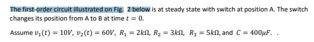 The first-order circuit illustrated on Fig. 2 below is at steady state with switch at position A. The switch
changes its position from A to B at time t = 0.
Assume v, (t) = 10V, v2(t) = 60V, R1 = 2kN, R2 = 3kN, R3 = 5kN, and C = 400µF. .
