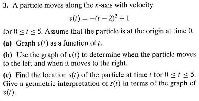 3. A particle moves along the x-axis with velocity
v(t) = -(t – 2)? +1
for 0 <t < 5. Assume that the particle is at the origin at time 0.
(a) Graph v(t) as a function of t.
(b) Use the graph of v(t) to determine when the particle moves
to the left and when it moves to the right.
(c) Find the location s(t) of the particle at time t for 0 <t < 5.
Give a geometric interpretation of s(t) in terms of the graph of
v(t).
