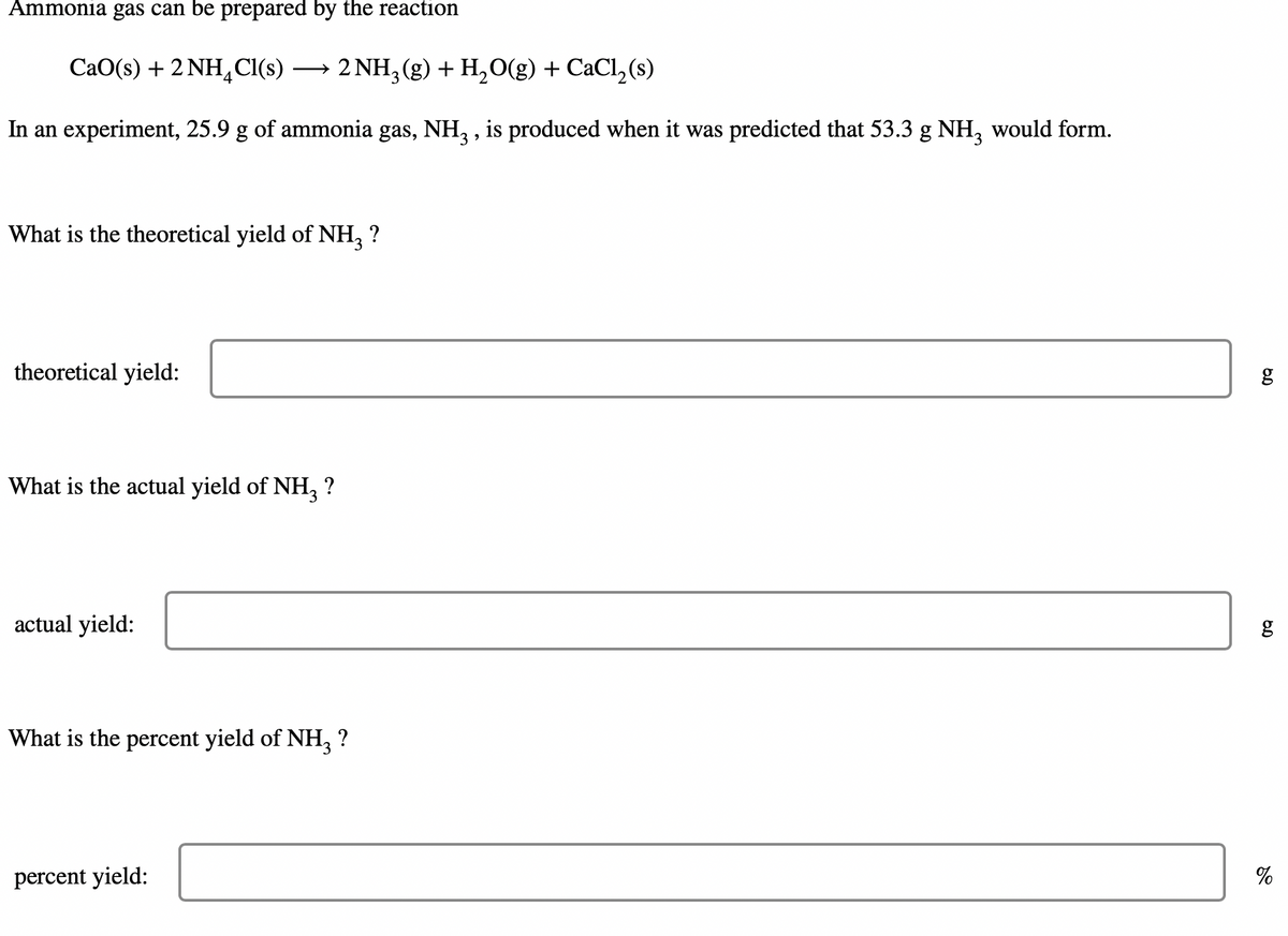 Ammonia gas can be prepared by the reaction
CaO(s) + 2 NH,Cl(s)
→ 2 NH, (g) + H,O(g) + CaCl, (s)
In an experiment, 25.9 g of ammonia gas, NH, , is produced when it was predicted that 53.3 g NH, would form.
What is the theoretical yield of NH, ?
theoretical yield:
What is the actual yield of NH, ?
actual yield:
g
What is the percent yield of NH, ?
percent yield:
%
