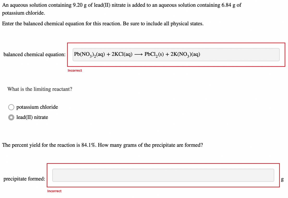 An aqueous solution containing 9.20 g of lead(II) nitrate is added to an aqueous solution containing 6.84 g of
potassium chloride.
Enter the balanced chemical equation for this reaction. Be sure to include all physical states.
balanced chemical equation:
Pb(NO,),(aq) + 2KCI(aq) →
PbCl, (s) + 2K(NO,)(aq)
Incorrect
What is the limiting reactant?
O potassium chloride
lead(II) nitrate
The percent yield for the reaction is 84.1%. How many grams of the precipitate are formed?
precipitate formed:
g
Incorrect
