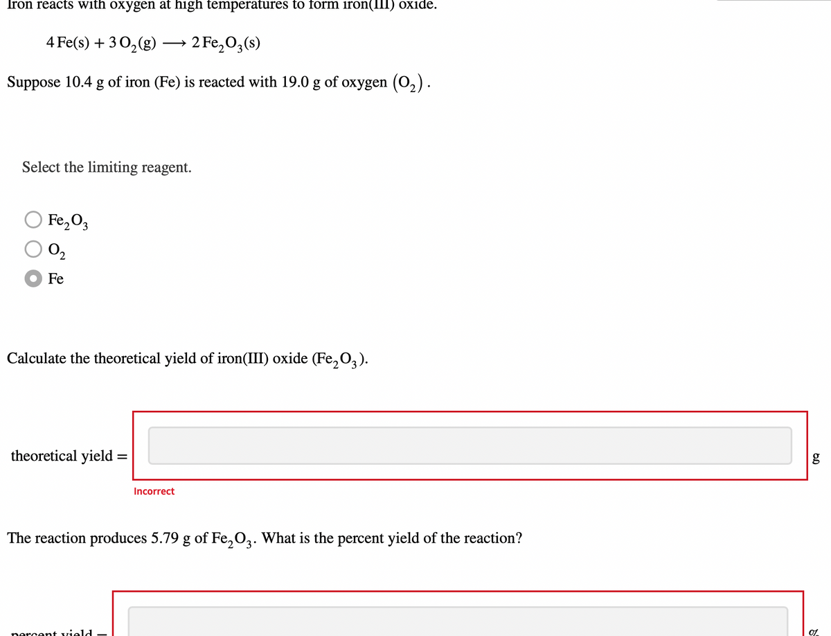 Iron reacts with oxygen at high temperatures to form iron(III) oxide.
4 Fe(s) + 3 0,(g)
2 Fe, O,(s)
Suppose 10.4 g of iron (Fe) is reacted with 19.0 g of oxygen (0,).
Select the limiting reagent.
O Fe,O3
O2
Fe
Calculate the theoretical yield of iron(III) oxide (Fe,O3).
theoretical yield =
%3D
Incorrect
The reaction produces 5.79 g of Fe,O,. What is the percent yield of the reaction?
nercent vield
01
