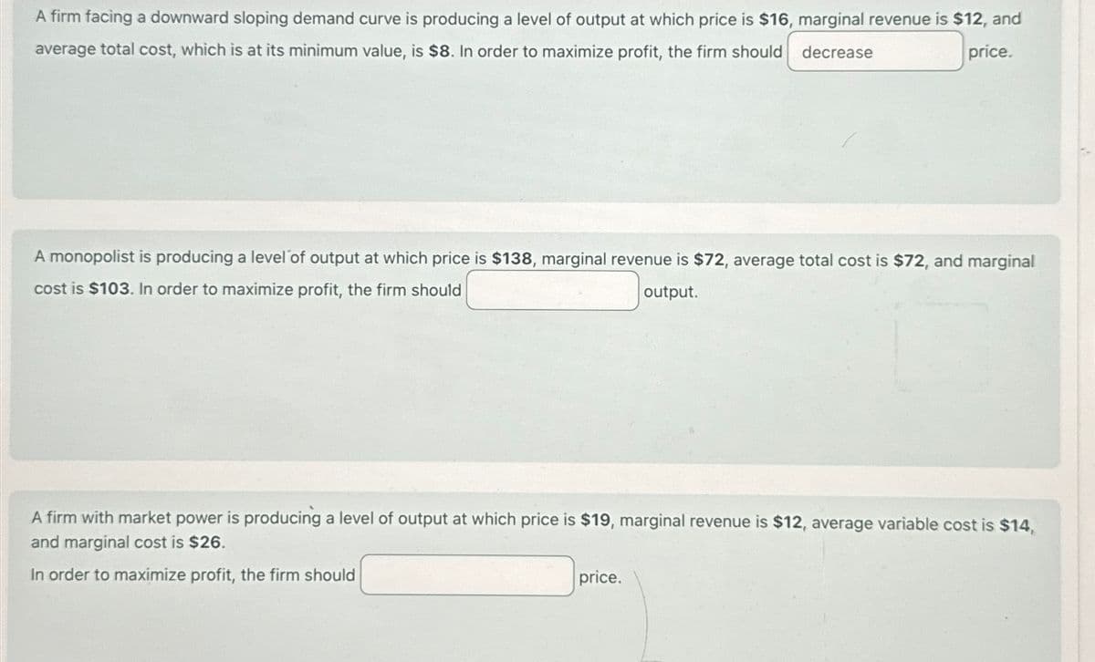 A firm facing a downward sloping demand curve is producing a level of output at which price is $16, marginal revenue is $12, and
average total cost, which is at its minimum value, is $8. In order to maximize profit, the firm should
decrease
price.
A monopolist is producing a level of output at which price is $138, marginal revenue is $72, average total cost is $72, and marginal
cost is $103. In order to maximize profit, the firm should
output.
A firm with market power is producing a level of output at which price is $19, marginal revenue is $12, average variable cost is $14,
and marginal cost is $26.
In order to maximize profit, the firm should
price.