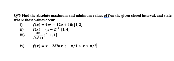 Q#3 Find the absolute maximum and minimum values off on the given closed interval, and state
where those values occur.
i)
i)
f(x) = 4x2 – 12x + 10; [1,2]
f(x) = (x – 2)3; [1, 4]
%3D
iii)
V4il-1, 1]
3x
iv)
f(x) = x – 2Sinx ; -n/4 <x < n/2|
