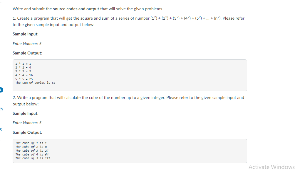 Write and submit the source codes and output that will solve the given problems.
1. Create a program that will get the square and sum of a series of number (12) + (22) + (32) + (42) + (52) + .. + (n2). Please refer
to the given sample input and output below:
Sample Input:
Enter Number: 5
Sample Output:
1 * 1 = 1
2 * 2 = 4
3 * 3.9
4 * 4 = 16
5 * 5 = 25
The sum of series is 55
2. Write a program that will calculate the cube of the number up to a given integer. Please refer to the given sample input and
output below:
Sample Input:
Enter Number: 5
Sample Output:
The cube of 1 is 1
The cube of 2 is 8
The cube of 3 is 27
The cube of 4 is 64
The cube of 5 is 125
Activate Windows
