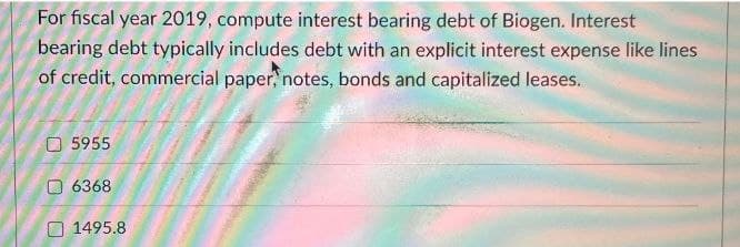 For fiscal year 2019, compute interest bearing debt of Biogen. Interest
bearing debt typically includes debt with an explicit interest expense like lines
of credit, commercial paper, notes, bonds and capitalized leases.
5955.
6368
1495.8