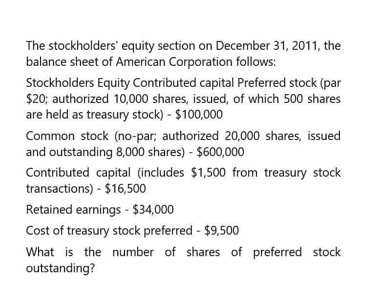 The stockholders' equity section on December 31, 2011, the
balance sheet of American Corporation follows:
Stockholders Equity Contributed capital Preferred stock (par
$20; authorized 10,000 shares, issued, of which 500 shares
are held as treasury stock) - $100,000
Common stock (no-par; authorized 20,000 shares, issued
and outstanding 8,000 shares) - $600,000
Contributed capital (includes $1,500 from treasury stock
transactions) - $16,500
Retained earnings - $34,000
Cost of treasury stock preferred - $9,500
What is the number of shares of preferred stock
outstanding?