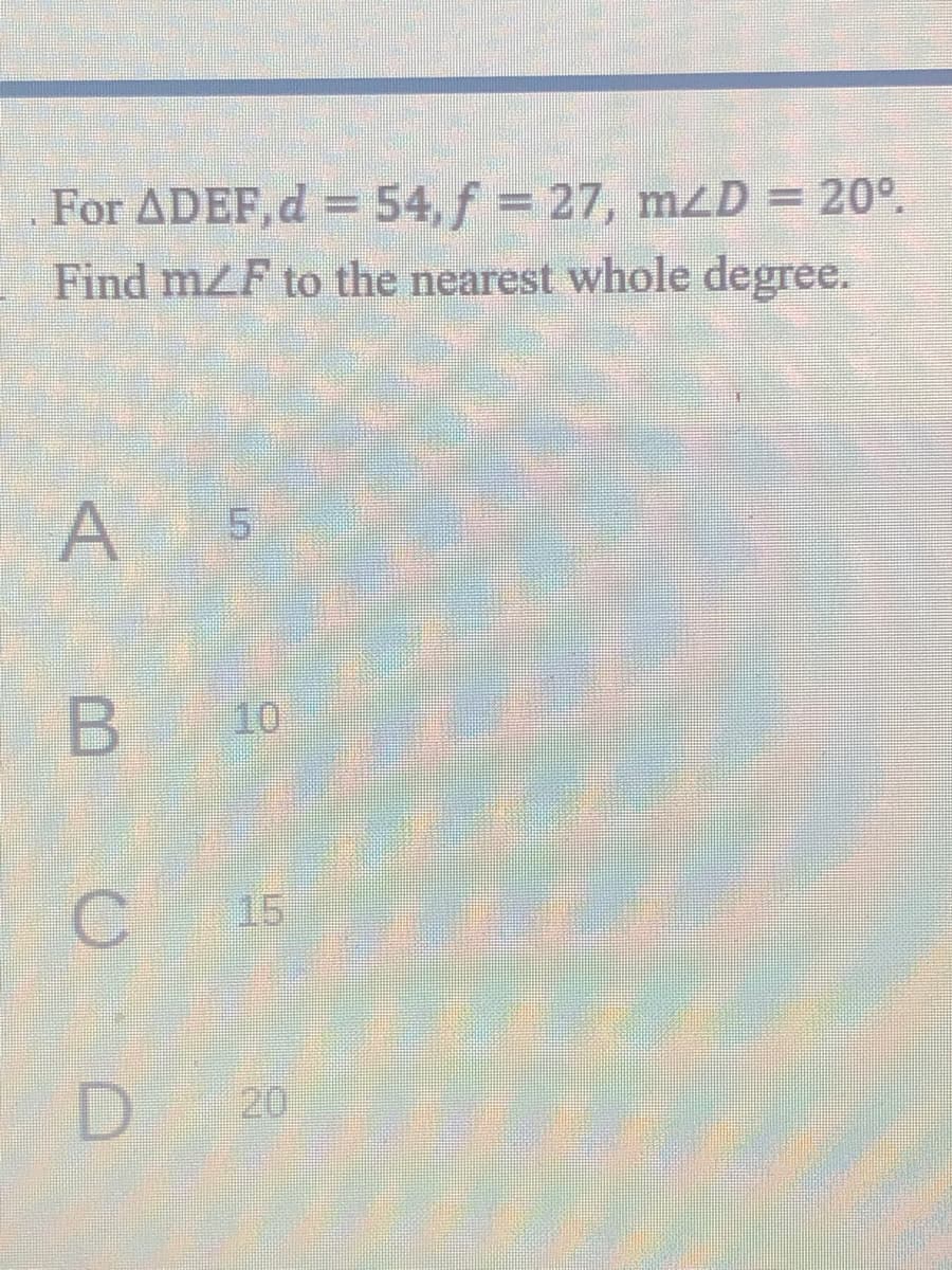 For ADEF,d =54, f = 27, mzD = 20°.
Find mZF to the nearest whole degree.
5.
10
15
D.
20
B.
