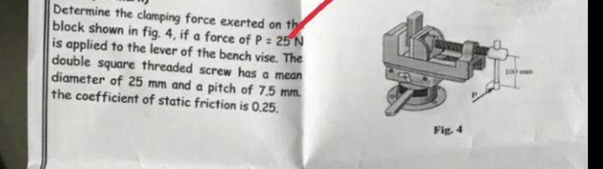 Determine the clamping force exerted on the
block shown in fig. 4, if a force of P = 25 N
is applied to the lever of the bench vise. The
double square threaded screw has a mean
diameter of 25 mm and a pitch of 7.5 mm.
the coefficient of static friction is 0,25.
Fig. 4
100 m