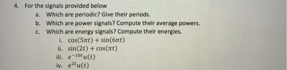 For the signals provided below
a. Which are periodic? Give their periods.
b. Which are power signals? Compute their average powers.
c. Which are energy signals? Compute their energies.
i. cos(5nt) + sin(6æt)
ii. sin(2t) + cos(nt)
iii. e-10tu(t)
iv. e2fu(t)
