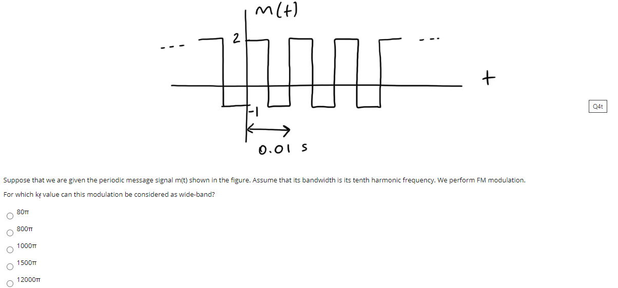 0.01 S
Suppose that we are given the periodic message signal m(t) shown in the figure. Assume that its bandwidth is its tenth harmonic frequency. We perform FM modulation.
For which ke value can this modulation be considered as wide-band?
80T
800TT
1000TT
