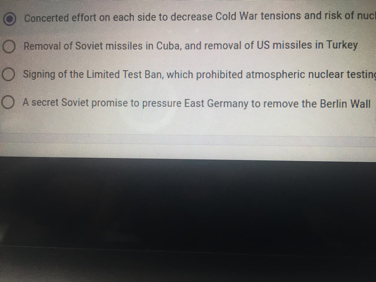 ### Cold War Tensions and Nuclear Risk Reduction

During the Cold War, significant efforts and agreements were made to decrease tensions and reduce the risk of nuclear conflict between the superpowers. Here are some key measures:

- **Concerted effort on each side to decrease Cold War tensions and risk of nuclear war:** Ongoing diplomatic and strategic measures were taken by both the United States and the Soviet Union to minimize tensions and prevent nuclear confrontation.

- **Removal of Soviet missiles in Cuba, and removal of US missiles in Turkey:** This refers to the agreements made during the Cuban Missile Crisis in 1962, where the Soviet Union agreed to remove its missiles from Cuba and the United States agreed to remove its missiles from Turkey. This was a significant step in de-escalating nuclear tensions during the Cold War.

- **Signing of the Limited Test Ban, which prohibited atmospheric nuclear testing:** The Limited Test Ban Treaty (LTBT) was signed in 1963 by major nuclear powers, including the United States, the Soviet Union, and the United Kingdom. It banned nuclear weapons tests in the atmosphere, in outer space, and underwater, significantly reducing environmental contamination and the risk of radioactivity from above-ground tests.

- **A secret Soviet promise to pressure East Germany to remove the Berlin Wall:** While not widely known, there were instances of secret negotiations and promises made during the Cold War. This statement refers to alleged efforts or agreements where the Soviet Union might have given assurances to influence East Germany concerning the Berlin Wall, which was a prominent symbol of the Cold War division.

These measures reflect the complex and multifaceted strategies employed to manage and resolve conflicts during the tense years of the Cold War. Understanding these historical events is crucial for comprehending the dynamics of international relations and nuclear diplomacy.