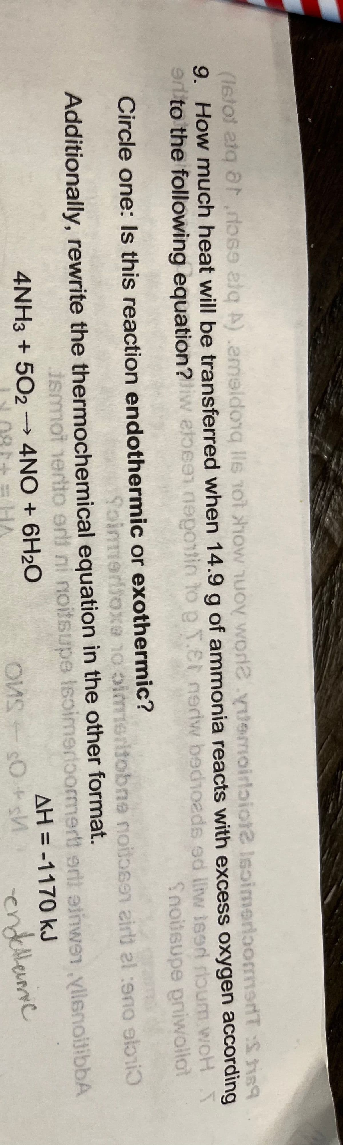 (Istol atq ardose lq A).emeldong lls not how nuOy worl2.yuemoirlaiot2 IsoimerloomeT :S is9
9. How much heat will be transferred when 14.9 g of ammonia reacts with excess oxygen according
al to the following equation?iw elosen neotin toe1.t nerdw bedhoads ed lliw ised rloum woH T
Snodsupe pniwollot
Circle one: Is this reaction endothermic or exothermic?
Soinmeriionce no pimeritobne noitoa9n airti el :ono elbni
BLAJIC OL BXCo
Additionally, rewrite the thermochemical equation in the other format.
smot nertio erli ni noitsupe Isoimerioormert ertt etiwen vilenoijibbA
4NH3 + 502→ 4NO + 6H2O
AH = -1170 kJ
%3D
endelleuic
