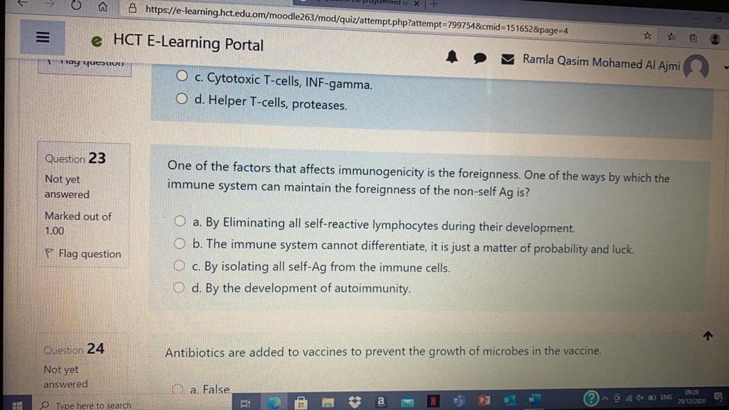 d ce x+
A https://e-learning.hct.edu.om/moodle263/mod/quiz/attempt.php?attempt=7997548&cmid3D1516528&page=4
e HCT E-Learning Portal
Tnay yuestUT
Ramla Qasim Mohamed Al Ajmi
O c. Cytotoxic T-cells, INF-gamma.
O d. Helper T-cells, proteases.
Question 23
One of the factors that affects immunogenicity is the foreignness. One of the ways by which the
Not yet
immune system can maintain the foreignness of the non-self Ag is?
answered
Marked out of
O a. By Eliminating all self-reactive lymphocytes during their development.
1.00
O b. The immune system cannot differentiate, it is just a matter of probability and luck.
P Flag question
O c. By isolating all self-Ag from the immune cells.
O d. By the development of autoimmunity.
Question 24
Antibiotics are added to vaccines to prevent the growth of microbes in the vaccine.
Not yet
answered
O a. False.
0929
P3
O Type here to search
