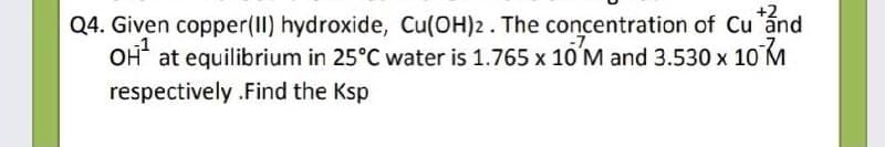 +2
Q4. Given copper(II) hydroxide, Cu(OH)2. The concentration of Cu ánd
OH at equilibrium in 25°C water is 1.765 x 1O'M and 3.530 x
10 M
respectively .Find the Ksp
