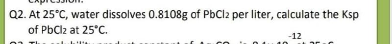 Q2. At 25°C, water dissolves 0.8108g of PbCl2 per liter, calculate the Ksp
of PbCl2 at 25°C.
-12
ilit
