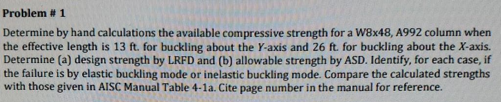 Problem # 1
Determine by hand calculations the available compressive strength for a W8x48, A992 column when
the effective length is 13 ft. for buckling about the Y-axis and 26 ft. for buckling about the X-axis.
Determine (a) design strength by LRFD and (b) allowable strength by ASD. Identify, for each case, if
the failure is by elastic buckling mode or inelastic buckling mode. Compare the calculated strengths
with those given in AISC Manual Table 4-1a. Cite page number in the manual for reference.
