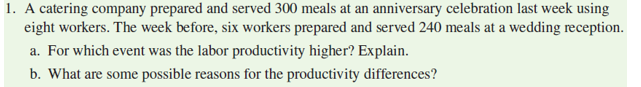 1. A catering company prepared and served 300 meals at an anniversary celebration last week using
eight workers. The week before, six workers prepared and served 240 meals at a wedding reception.
a. For which event was the labor productivity higher? Explain.
b. What are some possible reasons for the productivity differences?
