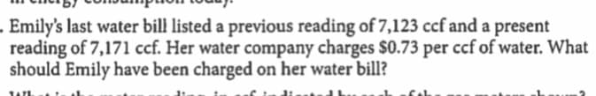 Emily's last water bill listed a previous reading of 7,123 ccf and a present
reading of 7,171 ccf. Her water company charges $0.73 per ccf of water. What
should Emily have been charged on her water bill?
