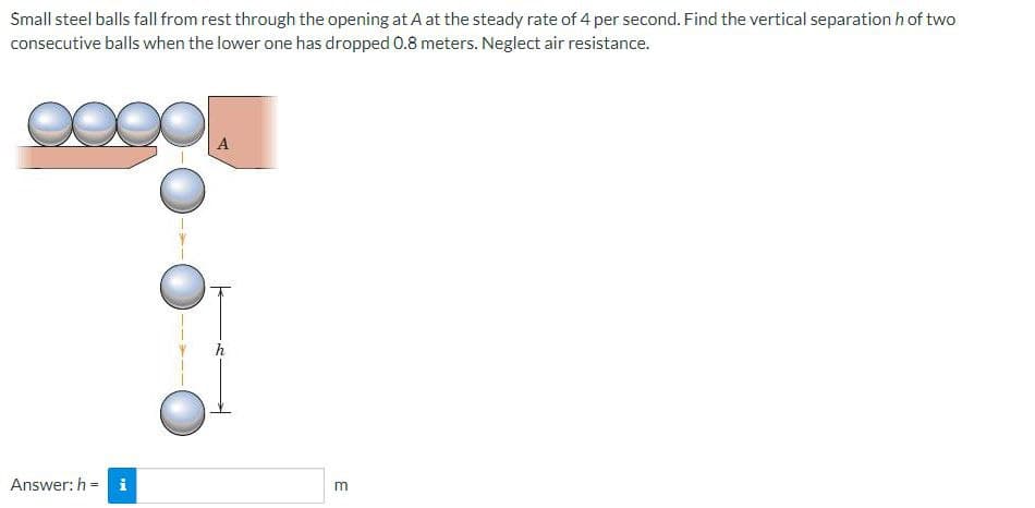 Small steel balls fall from rest through the opening at A at the steady rate of 4 per second. Find the vertical separation h of two
consecutive balls when the lower one has dropped 0.8 meters. Neglect air resistance.
A
Answer: h = i
E