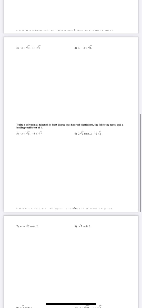 e 2021 Kuta Se ft . LLC
AII ih veel- M ad. i larini Algeb 2.
3) -3+ V7, 1+ V5
4) 4, -3+ V6
Write a polynomial function of least degree that has real coefficients, the following zeros, and a
leading coefficient of 1.
5) -3+ V5. -3+ V7
6) 2V2 mult. 2, -2E
e 2021 K Sef LLC
7) -1+ V2 mult. 2
8) V7 mult. 2
10) 1 10 15
