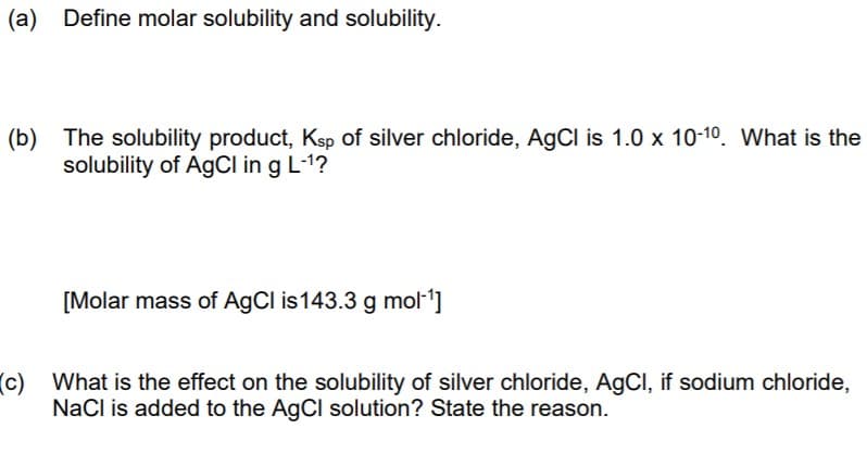 (a) Define molar solubility and solubility.
(b) The solubility product, Ksp of silver chloride, AgCl is 1.0 x 10-10. What is the
solubility of AGCI in g L-1?
[Molar mass of AgCl is143.3 g mol-]
(c) What is the effect on the solubility of silver chloride, AgCI, if sodium chloride,
NaCl is added to the AgCl solution? State the reason.
