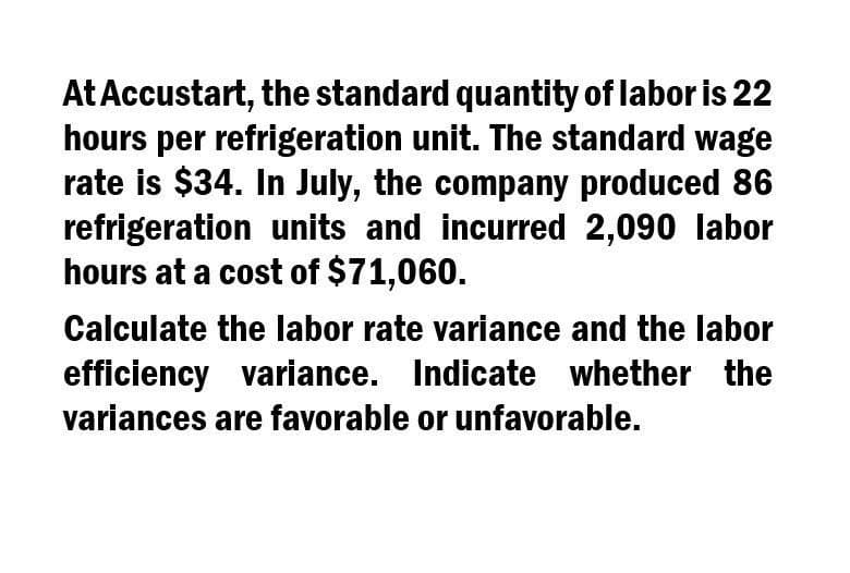 At Accustart, the standard quantity of labor is 22
hours per refrigeration unit. The standard wage
rate is $34. In July, the company produced 86
refrigeration units and incurred 2,090 labor
hours at a cost of $71,060.
Calculate the labor rate variance and the labor
efficiency variance. Indicate whether the
variances are favorable or unfavorable.