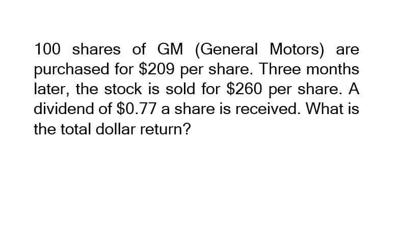 100 shares of GM (General Motors) are
purchased for $209 per share. Three months
later, the stock is sold for $260 per share. A
dividend of $0.77 a share is received. What is
the total dollar return?