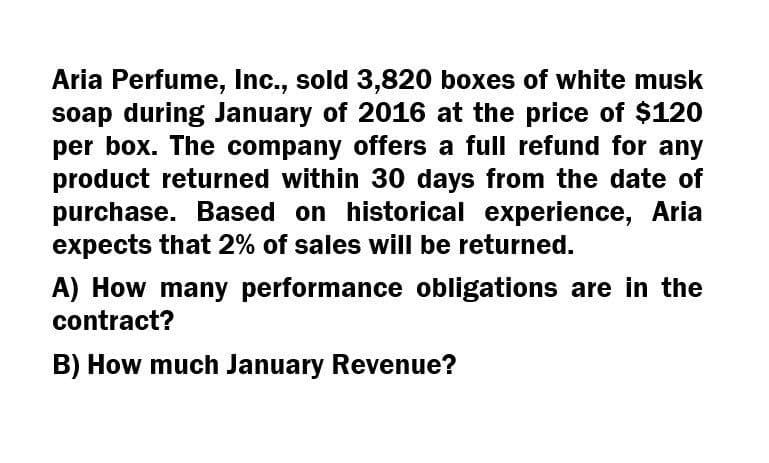 Aria Perfume, Inc., sold 3,820 boxes of white musk
soap during January of 2016 at the price of $120
per box. The company offers a full refund for any
product returned within 30 days from the date of
purchase. Based on historical experience, Aria
expects that 2% of sales will be returned.
A) How many performance obligations are in the
contract?
B) How much January Revenue?