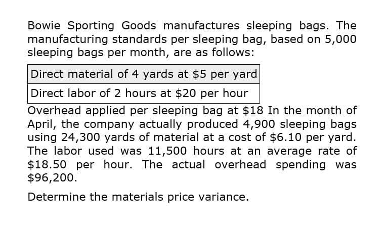 Bowie Sporting Goods manufactures sleeping bags. The
manufacturing standards per sleeping bag, based on 5,000
sleeping bags per month, are as follows:
Direct material of 4 yards at $5 per yard
Direct labor of 2 hours at $20 per hour
Overhead applied per sleeping bag at $18 In the month of
April, the company actually produced 4,900 sleeping bags
using 24,300 yards of material at a cost of $6.10 per yard.
The labor used was 11,500 hours at an average rate of
$18.50 per hour. The actual overhead spending was
$96,200.
Determine the materials price variance.