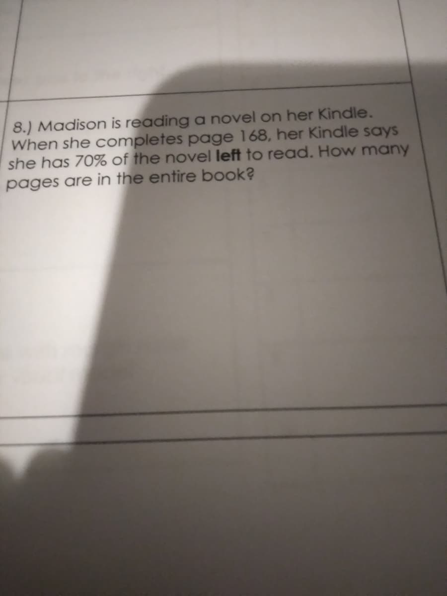 8.) Madison is reading a novel on her Kindle.
When she completes page 168, her Kindle says
she has 70% of the novel left to read. How many
pages are in the entire book?
