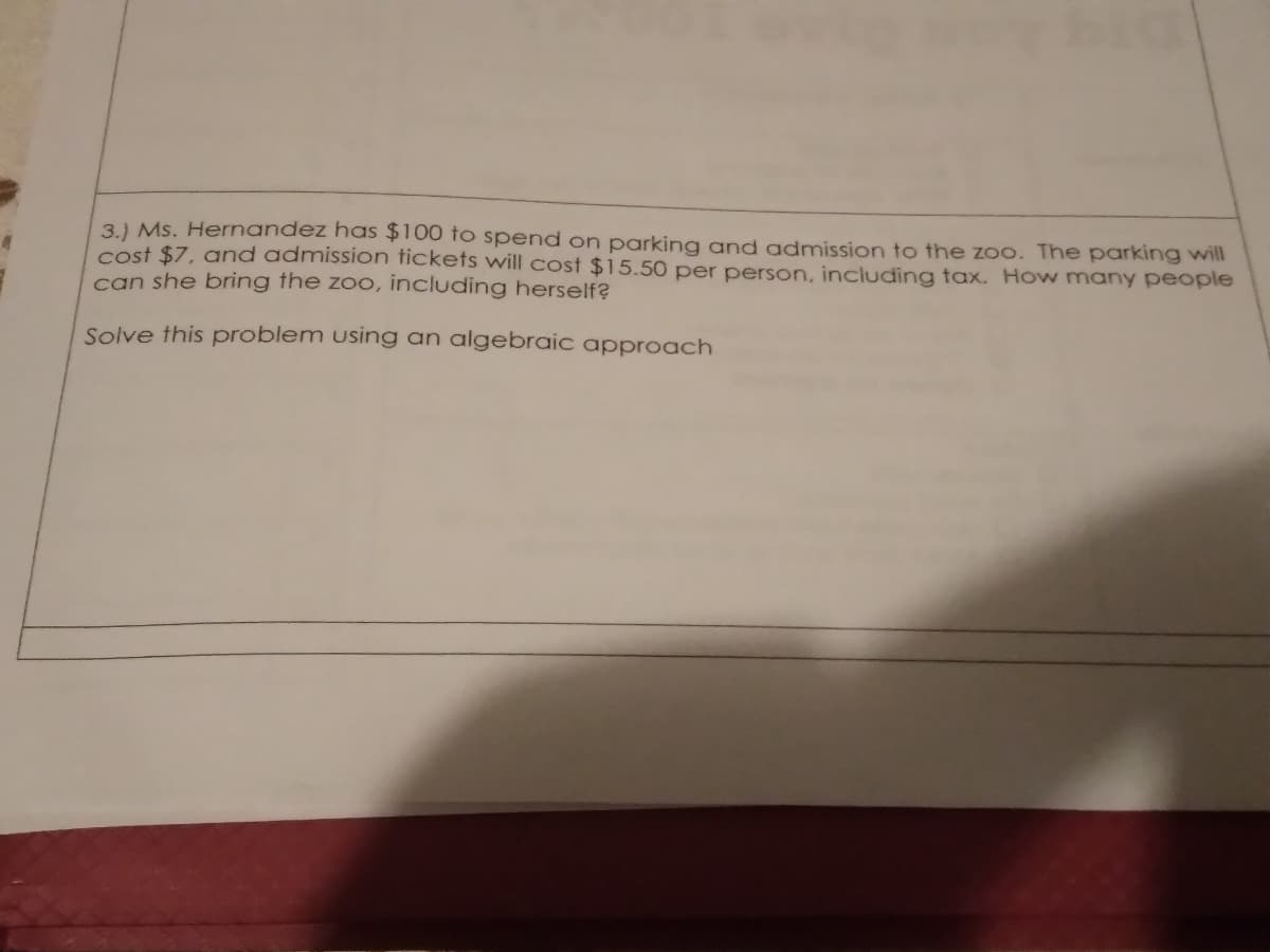 3.) Ms. Hernandez has $100 to spend on parking and admission to the zoo. The parking will
cost $7, and admission tickets will cost $15.50 per person, including tax. How many people
can she bring the zoo, including herself?
Solve this problem using an algebraic approach
