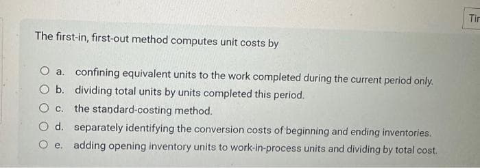 The first-in, first-out method computes unit costs by
O a. confining equivalent units to the work completed during the current period only.
O b. dividing total units by units completed this period.
the standard-costing method.
O c.
d. separately identifying the conversion costs of beginning and ending inventories.
O e. adding opening inventory units to work-in-process units and dividing by total cost.
Tir