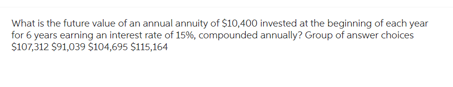 What is the future value of an annual annuity of $10,400 invested at the beginning of each year
for 6 years earning an interest rate of 15%, compounded annually? Group of answer choices
$107,312 $91,039 $104,695 $115,164
