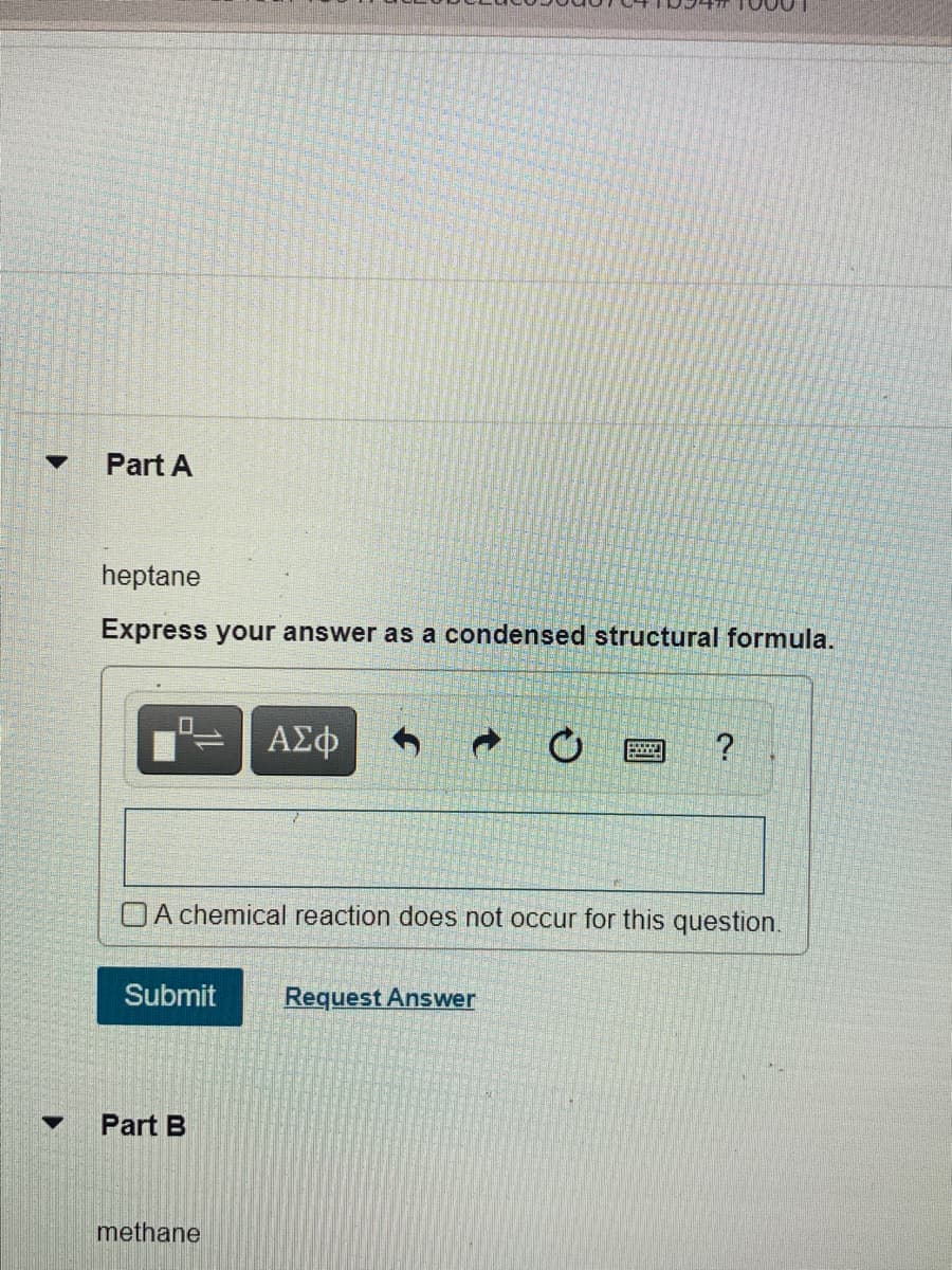 Part A
heptane
Express your answer as a condensed structural formula.
ΑΣφ
OA chemical reaction does not occur for this question.
Submit
Request Answer
Part B
methane
