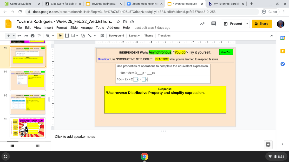 C Campus Student
A Classwork for Babich x
O
Yovanna Rodriguez - x
O
Zoom meeting on we X
Yovanna Rodriguez - x b My Tutoring | bartleb x +
i docs.google.com/presentation/d/1HdH3kqxw3JEmD7aZ6EaH0ZJ5TXd6qNzpq8qkly1oSF4/edit#slide=id.gbfd7578a43_0_258
Guest
Yovanna Rodriguez - Week 25_Feb.22_Wed.&Thurs. * D O
File Edit View Insert Format Slide Arrange Tools Add-ons Help
O Present
Share
Last edit was 3 days ago
* IT) M ▼
Background
Layout -
Theme
Transition
| 1 | 2 | 3 | 4 | 5 | 6 | 7 | 8 | 9. |
93
Stont
INDEPENDENT Work: Asynchronous: "You do"- Try it yourself.
You Do..
m p y n
Direction: Use "PRODUCTIVE STRUGGLE". PRACTICE what you've learned to respond & solve.
Use properties of operations to complete the equivalent expression.
94
y
10c – 2x = 2(_c-_x)
10c - 2x = 2c- x)
Response:
*Use reverse Distributive Property and simplify expression.
95
ma m r ee
L
96
Discourse: "Shout-Out!"
Click to add speaker notes
>
P1 8:31
