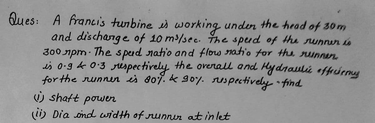 Ques: A francis turbine is working under the head of 30m
and discharge of 10 m³/sec. The speed of the runner is
300 лpm. The spud ratio and flow ratio for the runner
is 0.94 0.3 respectively the overall and Hydraulic efficiency
for the runner is 80%. & 90%. respectively - find
shaft power
(ii) Dia and width of runner at inlet