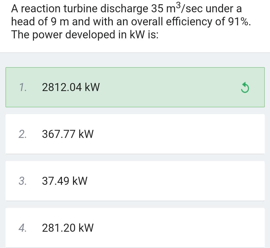 A reaction turbine discharge 35 m³/sec under a
head of 9 m and with an overall efficiency of 91%.
The power developed in kW is:
1.
2.
3.
4.
2812.04 kW
367.77 kW
37.49 kW
281.20 kW