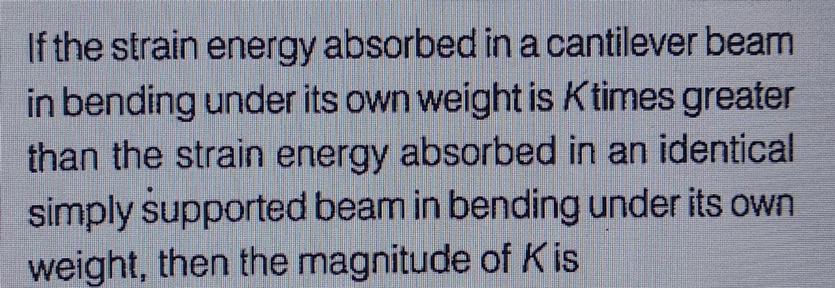 If the strain energy absorbed in a cantilever beam
in bending under its own weight is Ktimes greater
than the strain energy absorbed in an identical
simply supported beam in bending under its own
weight, then the magnitude of Kis