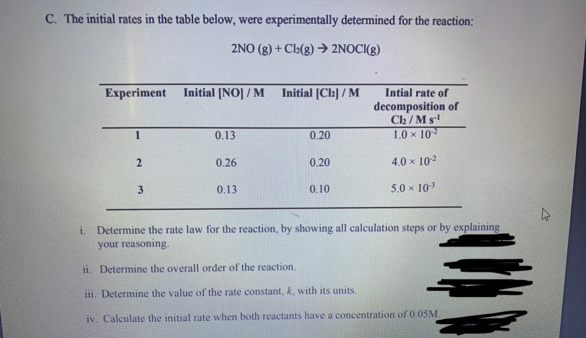 C. The initial rates in the table below, were experimentally determined for the reaction:
2NO (g) + Cl(g) → 2NOCI(g)
Experiment
Initial [NO] / M
Initial [C2] / M
Intial rate of
decomposition of
C2 / M s
1.0 x 10-2
0.13
0.20
0.26
0.20
4.0 x 10-2
3
0.13
0.10
5.0 x 103
Determine the rate law for the reaction, by showing all calculation steps or by explaining
your reasoning.
i.
ii. Determine the overall order of the reaction.
111. Determine the value of the rate constant, k, with its units.
iv. Calculate the initial rate when both reactants have a concentration of 0.05M.
