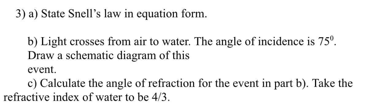 3) a) State Snell's law in equation form.
b) Light crosses from air to water. The angle of incidence is 75°.
Draw a schematic diagram of this
event.
c) Calculate the angle of refraction for the event in part b). Take the
refractive index of water to be 4/3.
