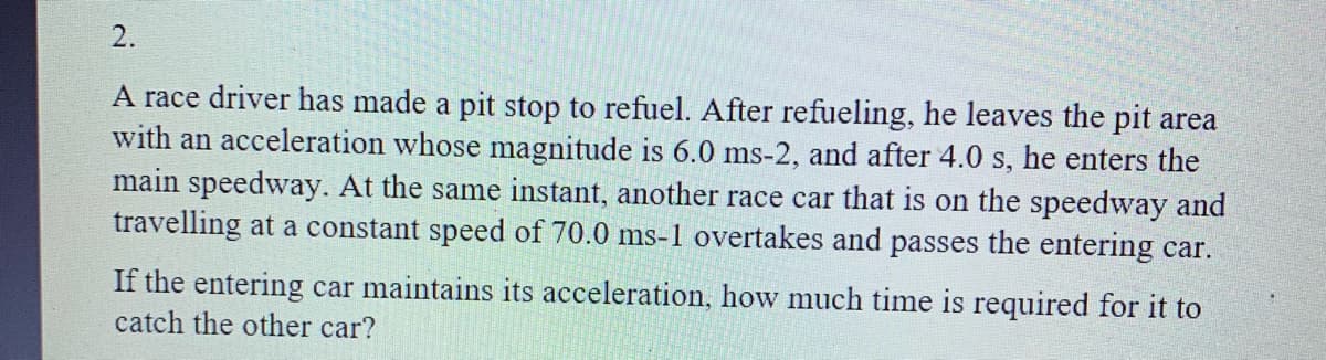 2.
A race driver has made a pit stop to refuel. After refueling, he leaves the pit area
with an acceleration whose magnitude is 6.0 ms-2, and after 4.0 s, he enters the
main speedway. At the same instant, another race car that is on the speedway and
travelling at a constant speed of 70.0 ms-1 overtakes and passes the entering car.
If the entering car maintains its acceleration, how much time is required for it to
catch the other car?
