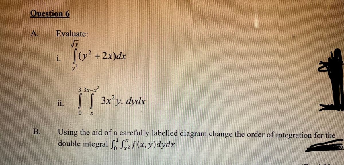 Question 6
A.
Evaluate:
i. +2x)dx
3 3x-x
[[ 3x°y. dydx
ii.
0 x
Using the aid of a carefully labelled diagram change the order of integration for the
double integral Sf(x, y)dydx
В.
