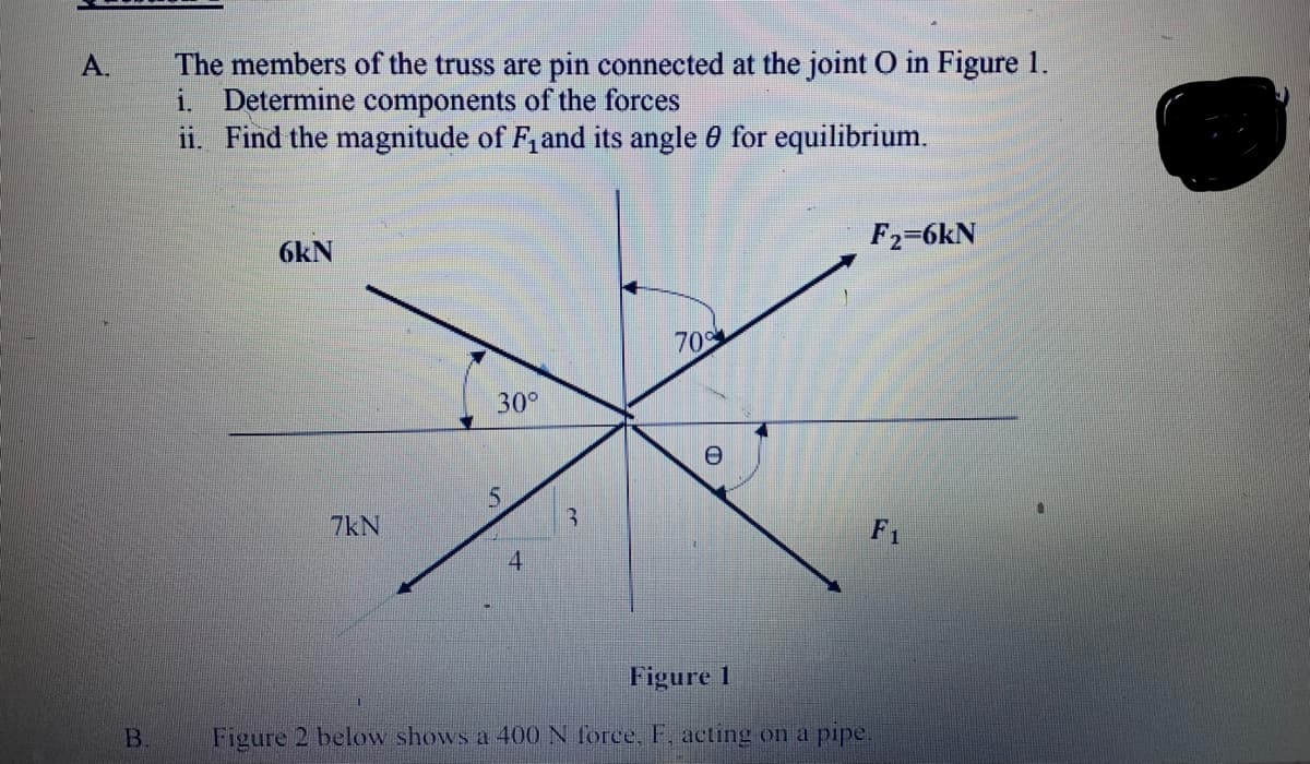 The members of the truss are pin connected at the joint O in Figure 1.
i. Determine components of the forces
ii. Find the magnitude of F, and its angle 0 for equilibrium.
А.
6kN
F2=6kN
70
30°
5.
7kN
3.
F1
4
Figure 1
B.
Figure 2 below shows a 400 N force, F, acting on a pipe.
