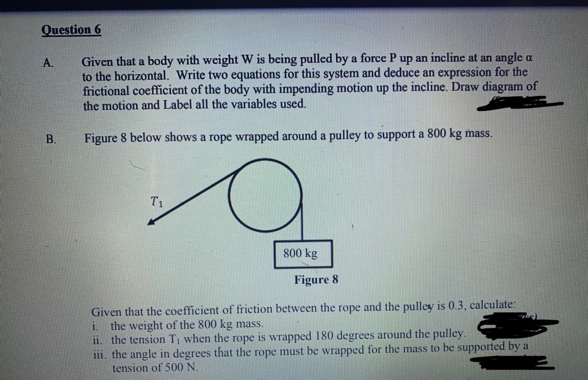 Question 6
Given that a body with weight W is being pulled by a force P up an incline at an angle a
to the horizontal. Write two equations for this system and deduce an expression for the
frictional coefficient of the body with impending motion up the incline. Draw diagram of
the motion and Label all the variables used.
A.
В.
Figure 8 below shows a rope wrapped around a pulley to support a 800 kg mass.
T1
800 kg
Figure 8
Given that the coefficient of friction between the rope and the pulley is 0.3 , calculate:
the weight of the 800 kg mass.
ii. the tension T when the rope is wrapped 180 degrees around the pulley.
i11. the angle in degrees that the rope must be wrapped for the mass to be supported by a
tension of 500 N.
i.
